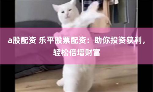 a股配資 樂平股票配資：助你投資獲利，輕松倍增財富